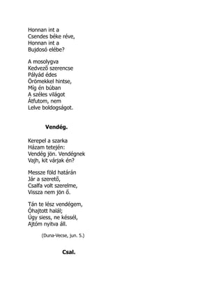 Honnan int a
Csendes béke réve,
Honnan int a
Bujdosó elébe?
A mosolygva
Kedvező szerencse
Pályád édes
Örömekkel hintse,
Míg én búban
A széles világot
Átfutom, nem
Lelve boldogságot.
Vendég.
Kerepel a szarka
Házam tetején:
Vendég jön. Vendégnek
Vajh, kit várjak én?
Messze föld határán
Jár a szerető,
Csalfa volt szerelme,
Vissza nem jön ő.
Tán te lész vendégem,
Óhajtott halál;
Úgy siess, ne késsél,
Ajtóm nyitva áll.
(Duna-Vecse, jun. 5.)
Csal.
 