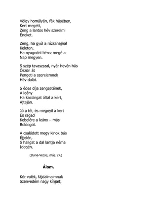 Völgy homályán, fák hüsében,
Kert megett,
Zeng a lantos hév szerelmi
Éneket.
Zeng, ha gyúl a rózsahajnal
Keleten,
Ha nyugodni bércz megé a
Nap megyen.
S szép tavaszszal, nyár hevén hüs
Őszön át
Pengeti a szerelemnek
Hév dalát.
S édes díja zengzetének,
A leány
Ha kacsingat által a kert,
Ajtaján.
Jő a tél, és megnyil a kert
És ragad
Kebelére a leány – más
Boldogot.
A csalódott megy kinok bús
Éjjelén,
S hallgat a dal lantja néma
Idegén.
(Duna-Vecse, máj. 27.)
Álom.
Kór valék, fájdalmaimnak
Szenvedém nagy kínjait;
 