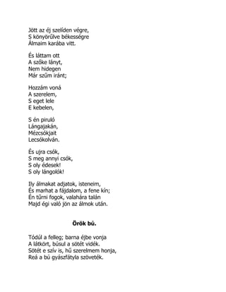 Jött az éj szelíden végre,
S könyörűlve békességre
Álmaim karába vitt.
És láttam ott
A szőke lányt,
Nem hidegen
Már szűm iránt;
Hozzám voná
A szerelem,
S eget lele
E kebelen,
S én piruló
Lángajakán,
Mézcsókjait
Lecsókolván.
És ujra csók,
S meg annyi csók,
S oly édesek!
S oly lángolók!
Ily álmakat adjatok, isteneim,
És marhat a fájdalom, a fene kín;
Én tűrni fogok, valahára talán
Majd égi való jön az álmok után.
Örök bú.
Tódúl a felleg; barna éjbe vonja
A látkört, búsul a sötét vidék.
Sötét e szív is, hű szerelmem honja,
Reá a bú gyászfátyla szöveték.
 