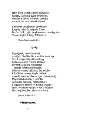 Nem bírva terhét, a felhő könyekre
Fakadt, s a rózsa gyüjti gyöngyeit.
Megtelt e szív is, könyeim peregve
Áztatják arczom hervadt díszeit.
Színekkel tarkaékesen szivárvány
Ragyog keletről, szép derű jele.
Borúm örök, hajh, lánykám nem mosolyg rám
Szivárványként, hogy földerítene.
(Duna-Vecse, április 24.)
Ujság.
Figyeljetek, derék história!
»Halljuk! Tovább! Na s aztán!« A minap
Szent elragadtatás tüzével egy
Költő merészen mászta Helikon
Bérczét, öröklétű hírkoszorút
Tüzendő fürtibe a fénytetőn.
Mármár magos czéljához ért, midőn
Réműletes mennydörgés hallatik.
»»Védj, szent Apollo!«« Ujra mennydörög.
Megborzad a költő, s uramfia!
A mélybe henterűl. »Hahahaha!«
S ugyan mi dörge? »A boszús Olymp.«
Nem. »Halljuk! Halljuk!« Hát a Múzsafi
Nem legbővebben abrakolt – hasa.
(Vadas, május 16.)
Vándordalok.
I.
 
