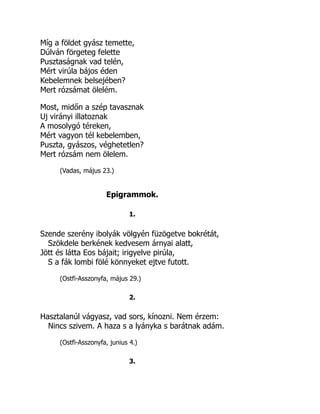 Míg a földet gyász temette,
Dúlván förgeteg felette
Pusztaságnak vad telén,
Mért virúla bájos éden
Kebelemnek belsejében?
Mert rózsámat ölelém.
Most, midőn a szép tavasznak
Uj virányi illatoznak
A mosolygó téreken,
Mért vagyon tél kebelemben,
Puszta, gyászos, véghetetlen?
Mert rózsám nem ölelem.
(Vadas, május 23.)
Epigrammok.
1.
Szende szerény ibolyák völgyén füzögetve bokrétát,
Szökdele berkének kedvesem árnyai alatt,
Jött és látta Eos bájait; irigyelve pirúla,
S a fák lombi fölé könnyeket ejtve futott.
(Ostfi-Asszonyfa, május 29.)
2.
Hasztalanúl vágyasz, vad sors, kínozni. Nem érzem:
Nincs szivem. A haza s a lyányka s barátnak adám.
(Ostfi-Asszonyfa, junius 4.)
3.
 