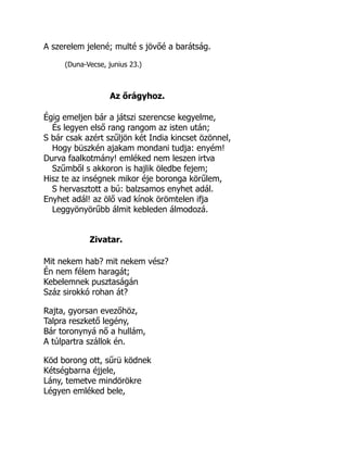 A szerelem jelené; multé s jövőé a barátság.
(Duna-Vecse, junius 23.)
Az őrágyhoz.
Égig emeljen bár a játszi szerencse kegyelme,
És legyen első rang rangom az isten után;
S bár csak azért szűljön két India kincset özönnel,
Hogy büszkén ajakam mondani tudja: enyém!
Durva faalkotmány! emléked nem leszen irtva
Szűmből s akkoron is hajlik öledbe fejem;
Hisz te az inségnek mikor éje boronga körűlem,
S hervasztott a bú: balzsamos enyhet adál.
Enyhet adál! az ölő vad kínok örömtelen ifja
Leggyönyörűbb álmit kebleden álmodozá.
Zivatar.
Mit nekem hab? mit nekem vész?
Én nem félem haragát;
Kebelemnek pusztaságán
Száz sirokkó rohan át?
Rajta, gyorsan evezőhöz,
Talpra reszkető legény,
Bár toronynyá nő a hullám,
A túlpartra szállok én.
Köd borong ott, sűrü ködnek
Kétségbarna éjjele,
Lány, temetve mindörökre
Légyen emléked bele,
 