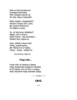 Mely az égő szerelemmel
Enyelegve játszhatál,
Mely hűséget esküvél, és
Ah mely még is megcsalál.
Rajta, bajtárs, csüggedetlen!
Nincsen messze már a part;
Bár izzadva férfiszívvel
Mi kiálljuk a vihart.
Im, mi kép leng a ködéjben?
Bájoló, mint a tavasz,
Szőke fürttel – kék szemekkel –
Hűtelen lány! képed az.
Hajh, nélkűle nincsen élet!
Vissza, izzadó legény,
Bár Mátrává nő a hullám,
Vissza – hozzá – szállok én.
(Duna-Vecse, május 8.)
Fürge méh…
Fürge méh, te bejárod a ligetet,
Hogy szedhessed virágokrul mézedet;
Az én babám nem jár fűre s virágra,
Hejh mézednél mégis édesebb csókja.
1842.
* *
 