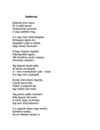 Dalforrás.
Költőnek lenni isteni,
Én is költő leszek!
Varázserővel szívemet
E vágy szállotta meg.
S e vágy nem szűnő lángiban
Mindegyre égtem én;
Ragadtam végre a kobozt
Nagy tűzzel, hevenyén.
S hogy énekem röpűlete
Fellengezőbb legyen,
Telt hordóhoz vevém magam,
Pinczének mélyiben.
Mig fejtörés között időm
Itt lassan mendegelt:
A – nem mondhatnám szűk – torok
S a csap nem vesztegelt.
De bár mint törjem fejemet,
S levék borral tele:
Hiába! a csigázott ész
Egy kukkot sem szüle.
Vég pontra szállt a türelem!
Még egyszer jót iszom,
S manó vigye, ha éneket
Úgy sem zeng kobozom.
S a csapnak estem nagy mohón,
Gondolva ezeket;
De oh hallatlan bosszu! a
 