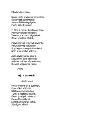 Elhulla báj virúlata.
S nincs már a lyányka karjaimban,
És hervadt a phantasia;
Az istenítő boldogságnak
Ekkép ki kelle halnia!
Ti fönn a menny kék tengerében
Mosolygva fürdő csillagok,
Trónjához a szent végezetnek
Olyan közel kik állotok,
Melyik ragyog reményt szivembe,
Melyik ragyog közűletek?
Hogy egykor még örömre kelni
Nem lészen tiltva véletek,
Akár a lyányka hű ajkáról
Szedvén uj édes csókokat,
Akár ha szárnya képzetemnek
Dicsőbb világokhoz ragad.
(Pápa.)
Ifju a pataknál.
(Schiller után.)
Forrás mellett űlt a gyermek,
Koszorúkat kötözött,
S látta őket elragadtan
Tűnni a habtáncz között.
Éltem így röpűl miként a
Forrás fáradatlanul,
S mint a koszorúk sietve,
Ifjuságom elvirul.
 