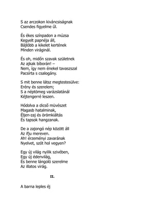 S az arczokon kiváncsiságnak
Csendes figyelme űl.
És ékes színpadon a múzsa
Kegyelt papnéja áll,
Bájlóbb a kikelet kertének
Minden viráginál.
És oh, midőn szavak születnek
Az ajkak bíborán! –
Nem, így nem énekel tavaszszal
Pacsírta s csalogány.
S mit benne látsz megtestesülve:
Erény és szerelem;
S a néptömeg varázslatánál
Kéjtengerré leszen.
Hódolva a dicső müvészet
Magasb hatalminak,
Éljen-zaj és örömkiáltás
És tapsok hangzanak.
De a zajongó nép között áll
Az ifju mereven.
Ah! érzeményi zavarának
Nyelvet, szót hol vegyen?
Egy új világ nyilik szivében,
Egy új édenvilág,
És benne lángoló szerelme
Az illatos virág.
II.
A barna leples éj
 