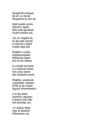 Nyugalmat osztogat,
De ah! az ifjunak
Nyugalmat az nem ad.
Zajló küzdés szivén,
Szerelmi, égető,
Mely tarka gondolat-
Füzért tünődve sző.
»El, el! meglátni őt,
Az égi szép szemet,
A melynek e kebel
Imádó rabja lett;
Meglátni a szelíd
Angyalvonásokat,
Melyeknek bájain
Sziv és ész elakad;
S a tündér-termetet,
S a hullámzó kebelt,
Hol a kecs istene
Két rózsatrónt emelt;
Meglátni, asszonyok
Legszebbje, tégedet,
Minőt az ég csupán
Egyszer teremthetett!«
S az ifju elsiet,
Szerelme vágyiban,
A kedves hely felé,
Hol istennője van.
»Ti ablakai fölött
Irígy őr-kárpitok!
Pillantanom reá,
 