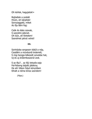 Oh kérlek, hagyjatok!«
Rejtsétek a szobát
Hiven, oh kárpitok!
Szivszaggató, miket
Az ifju látni fog:
Csók és édes szavak,
S szerelmi jelenet.
Oh bűn, oh förtelem!
Szerelmet pénzt vehet!
III.
Szinházba sergesen tódúl a nép,
Csodálni a müvésznő érdemét;
S mig hangja lelkesült szivekbe hat,
Uj és uj érdemkoszorút arat.
S az ifju?… az ifjú tetszés-zaja
Fel-felzeng bájoló játékira;
De ah! titkon folyó könyűiben
Kihalt a néma kínos szerelem!
(Pápa.)
 