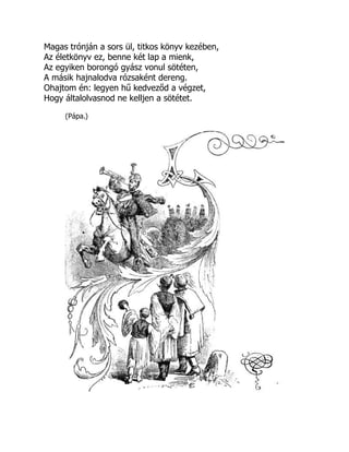 Magas trónján a sors ül, titkos könyv kezében,
Az életkönyv ez, benne két lap a mienk,
Az egyiken borongó gyász vonul sötéten,
A másik hajnalodva rózsaként dereng.
Ohajtom én: legyen hű kedveződ a végzet,
Hogy általolvasnod ne kelljen a sötétet.
(Pápa.)
 