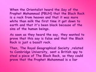 When the Orientalist heard the Say of the 
Prophet Mohammad (PBUH) that the Black Rock 
is a rock from heaven and that it was more 
white than milk the first time it got down to 
earth and that it's been black because of the 
sins of the human beings. 
As soon as they heard the say, they wanted to 
prove that this say is false and that the Black 
Rock is just a basalt rock. 
Then, The Royal Geographical Society ,related 
to Cambridge University, sent a British spy to 
steal a piece of The Black Rock, so they could 
prove that the Prophet Mohammad is a liar 
 