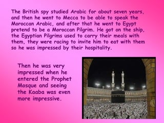 The British spy studied Arabic for about seven years, 
and then he went to Mecca to be able to speak the 
Moroccan Arabic, and after that he went to Egypt 
pretend to be a Moroccan Pilgrim. He got on the ship, 
the Egyptian Pilgrims used to carry their meals with 
them, they were racing to invite him to eat with them 
so he was impressed by their hospitality. 
Then he was very 
impressed when he 
entered the Prophet 
Mosque and seeing 
the Kaaba was even 
more impressive. 
 