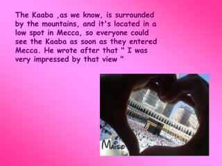 The Kaaba ,as we know, is surrounded 
by the mountains, and it's located in a 
low spot in Mecca, so everyone could 
see the Kaaba as soon as they entered 
Mecca. He wrote after that " I was 
very impressed by that view " 
 