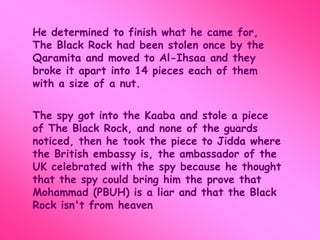 He determined to finish what he came for, 
The Black Rock had been stolen once by the 
Qaramita and moved to Al-Ihsaa and they 
broke it apart into 14 pieces each of them 
with a size of a nut. 
The spy got into the Kaaba and stole a piece 
of The Black Rock, and none of the guards 
noticed, then he took the piece to Jidda where 
the British embassy is, the ambassador of the 
UK celebrated with the spy because he thought 
that the spy could bring him the prove that 
Mohammad (PBUH) is a liar and that the Black 
Rock isn't from heaven 
 