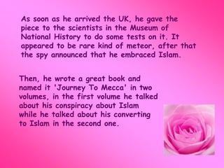 As soon as he arrived the UK, he gave the 
piece to the scientists in the Museum of 
National History to do some tests on it. It 
appeared to be rare kind of meteor, after that 
the spy announced that he embraced Islam. 
Then, he wrote a great book and 
named it 'Journey To Mecca' in two 
volumes, in the first volume he talked 
about his conspiracy about Islam 
while he talked about his converting 
to Islam in the second one. 
 