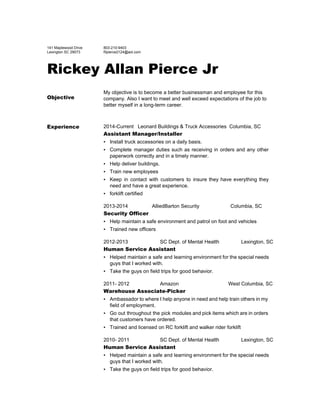  
141 Maplewood Drive  
Lexington SC 29073 
803­210­9403 
Rpierce2124@aol.com 
Rickey Allan Pierce Jr
Objective
My objective is to become a better businessman and employee for this 
company. Also I want to meet and well exceed expectations of the job to 
better myself in a long­term career. 
Experience 2014­Current   Leonard Buildings & Truck Accessories  Columbia, SC 
Assistant Manager/Installer
▪ Install truck accessories on a daily basis.  
▪ Complete manager duties such as receiving in orders and any other                     
paperwork correctly and in a timely manner. 
▪ Help deliver buildings. 
▪ Train new employees 
▪ Keep in contact with customers to insure they have everything they                     
need and have a great experience. 
▪ forklift certified 
2013­2014                 AlliedBarton Security                      Columbia, SC 
Security Officer
▪ Help maintain a safe environment and patrol on foot and vehicles 
▪ Trained new officers 
2012­2013 SC Dept. of Mental Health Lexington, SC 
Human Service Assistant
▪ Helped maintain a safe and learning environment for the special needs                     
guys that I worked with. 
▪ Take the guys on field trips for good behavior. 
2011­ 2012 Amazon West Columbia, SC 
Warehouse Associate­Picker
▪ Ambassador to where I help anyone in need and help train others in my                           
field of employment. 
▪ Go out throughout the pick modules and pick items which are in orders                         
that customers have ordered. 
▪ Trained and licensed on RC forklift and walker rider forklift 
2010­ 2011 SC Dept. of Mental Health Lexington, SC 
Human Service Assistant
▪ Helped maintain a safe and learning environment for the special needs                     
guys that I worked with. 
▪ Take the guys on field trips for good behavior. 
 