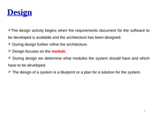 Design
1
The design activity begins when the requirements document for the software to
be developed is available and the architecture has been designed.
 During design further refine the architecture.
 Design focuses on the module.
 During design we determine what modules the system should have and which
have to be developed.
 The design of a system is a blueprint or a plan for a solution for the system.
 