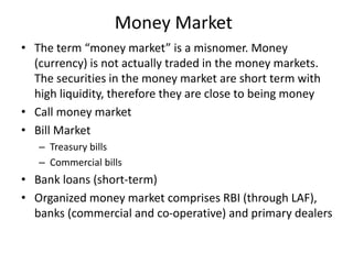 Money Market
• The term “money market” is a misnomer. Money
(currency) is not actually traded in the money markets.
The securities in the money market are short term with
high liquidity, therefore they are close to being money
• Call money market
• Bill Market
– Treasury bills
– Commercial bills
• Bank loans (short-term)
• Organized money market comprises RBI (through LAF),
banks (commercial and co-operative) and primary dealers
 