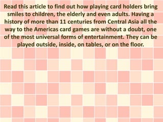 Read this article to find out how playing card holders bring
 smiles to children, the elderly and even adults. Having a
history of more than 11 centuries from Central Asia all the
way to the Americas card games are without a doubt, one
of the most universal forms of entertainment. They can be
     played outside, inside, on tables, or on the floor.
 