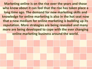 Marketing online is on the rise over the years and those
who know about it can feel that the rise has taken place a
  long time ago. The demand for new marketing skills and
knowledge for online marketing is also in the hot seat now
 that a new medium for online marketing is building up its
 reputation. More strategies are being revealed and many
more are being developed to cope with the ever changing
        online marketing business around the world.
 