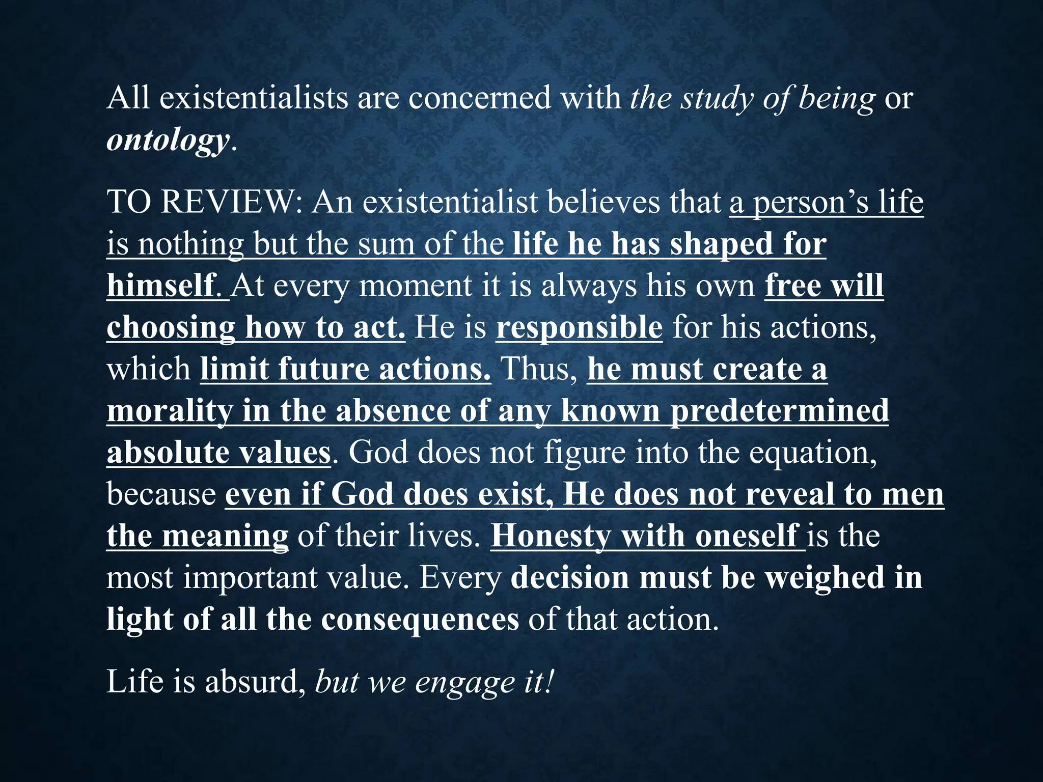 All existentialists are concerned with the study of being or
ontology.
TO REVIEW: An existentialist believes that a person’s life
is nothing but the sum of the life he has shaped for
himself. At every moment it is always his own free will
choosing how to act. He is responsible for his actions,
which limit future actions. Thus, he must create a
morality in the absence of any known predetermined
absolute values. God does not figure into the equation,
because even if God does exist, He does not reveal to men
the meaning of their lives. Honesty with oneself is the
most important value. Every decision must be weighed in
light of all the consequences of that action.
Life is absurd, but we engage it!
 