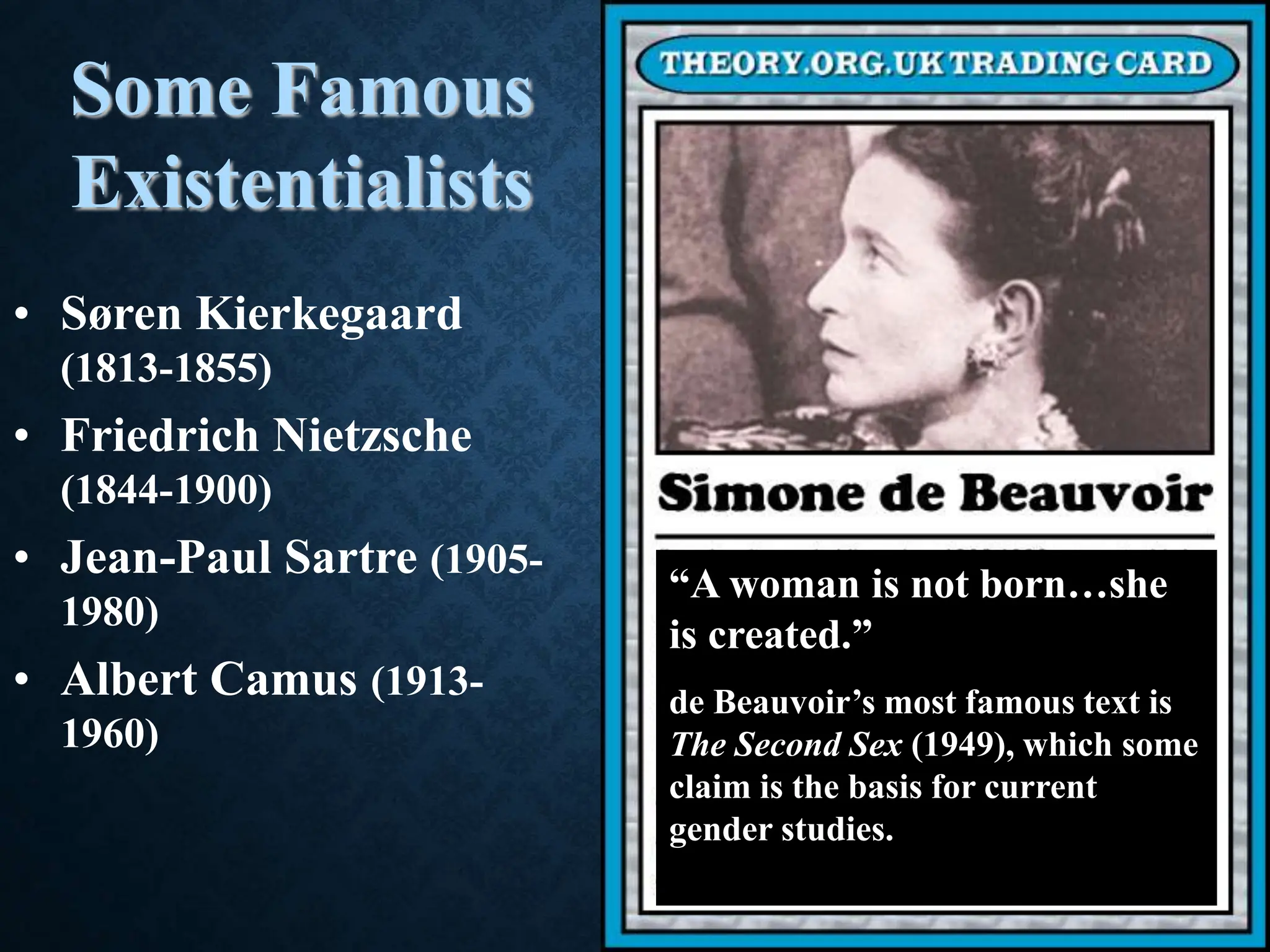 Some Famous
Existentialists
• Søren Kierkegaard
(1813-1855)
• Friedrich Nietzsche
(1844-1900)
• Jean-Paul Sartre (1905-
1980)
• Albert Camus (1913-
1960)
“A woman is not born…she
is created.”
de Beauvoir’s most famous text is
The Second Sex (1949), which some
claim is the basis for current
gender studies.
 