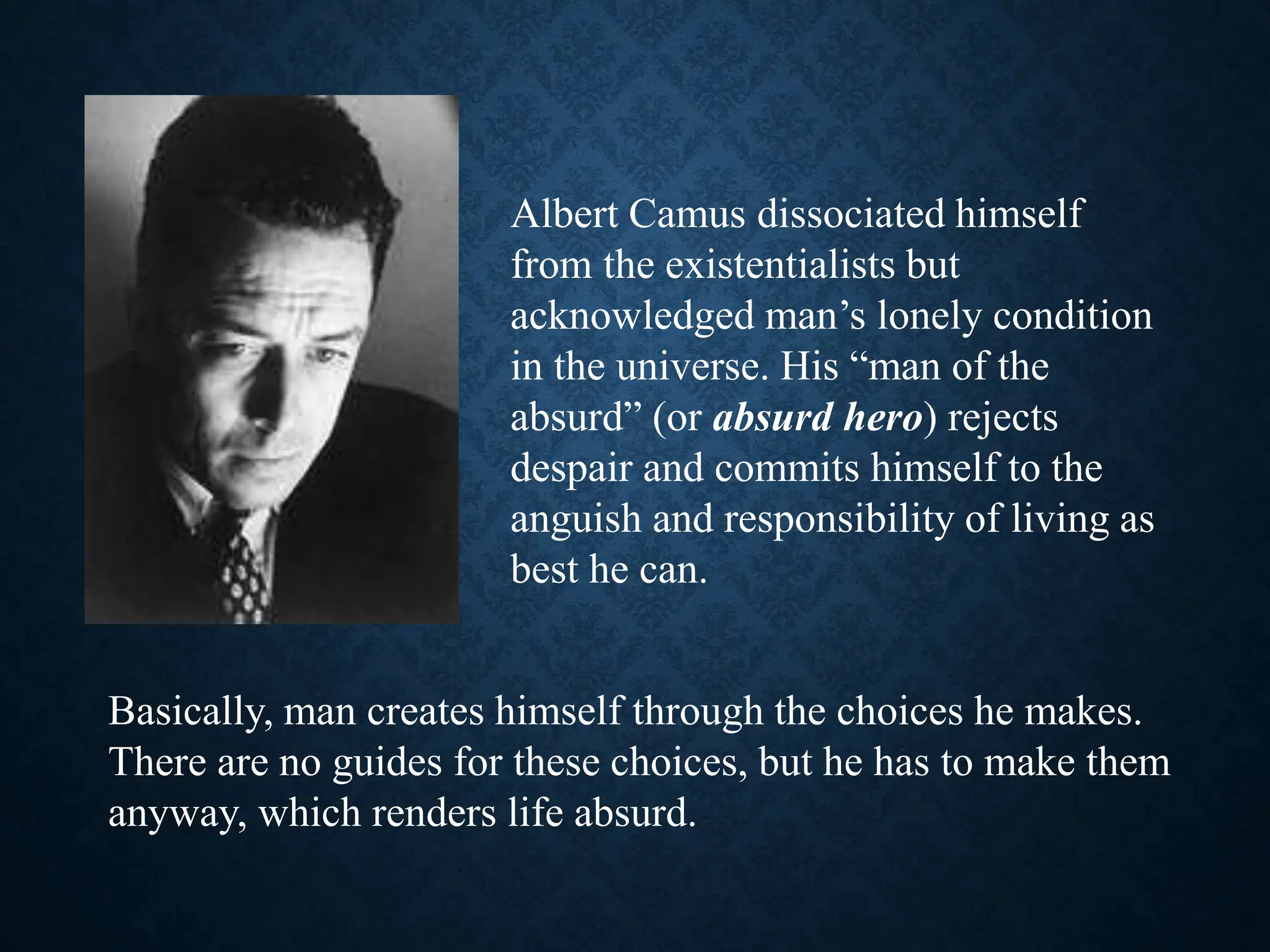 Albert Camus dissociated himself
from the existentialists but
acknowledged man’s lonely condition
in the universe. His “man of the
absurd” (or absurd hero) rejects
despair and commits himself to the
anguish and responsibility of living as
best he can.
Basically, man creates himself through the choices he makes.
There are no guides for these choices, but he has to make them
anyway, which renders life absurd.
 