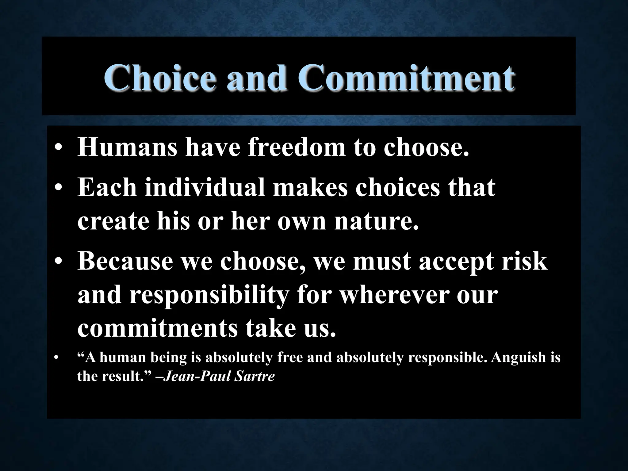 Choice and Commitment
• Humans have freedom to choose.
• Each individual makes choices that
create his or her own nature.
• Because we choose, we must accept risk
and responsibility for wherever our
commitments take us.
• “A human being is absolutely free and absolutely responsible. Anguish is
the result.” –Jean-Paul Sartre
 