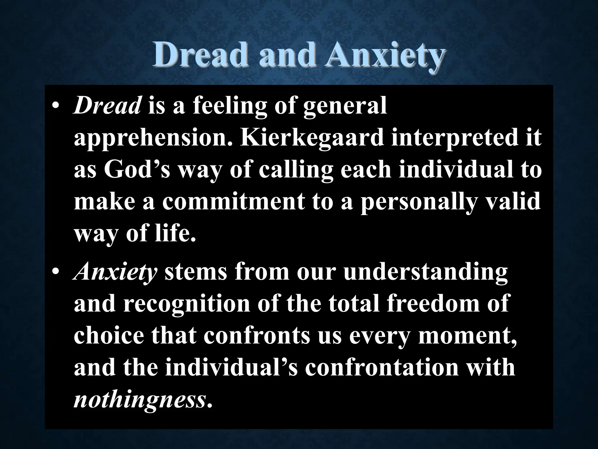 Dread and Anxiety
• Dread is a feeling of general
apprehension. Kierkegaard interpreted it
as God’s way of calling each individual to
make a commitment to a personally valid
way of life.
• Anxiety stems from our understanding
and recognition of the total freedom of
choice that confronts us every moment,
and the individual’s confrontation with
nothingness.
 
