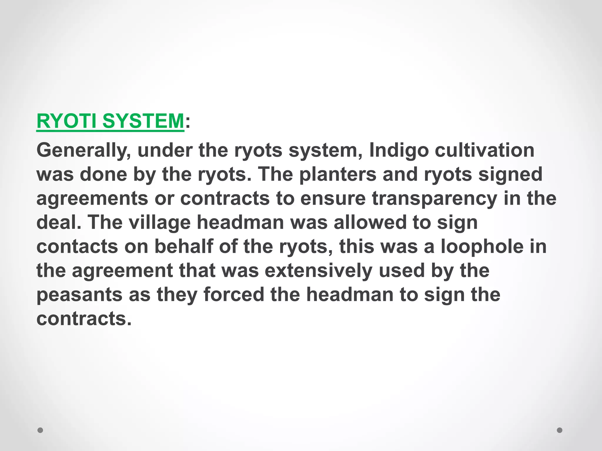 RYOTI SYSTEM:
Generally, under the ryots system, Indigo cultivation
was done by the ryots. The planters and ryots signed
agreements or contracts to ensure transparency in the
deal. The village headman was allowed to sign
contacts on behalf of the ryots, this was a loophole in
the agreement that was extensively used by the
peasants as they forced the headman to sign the
contracts.
 