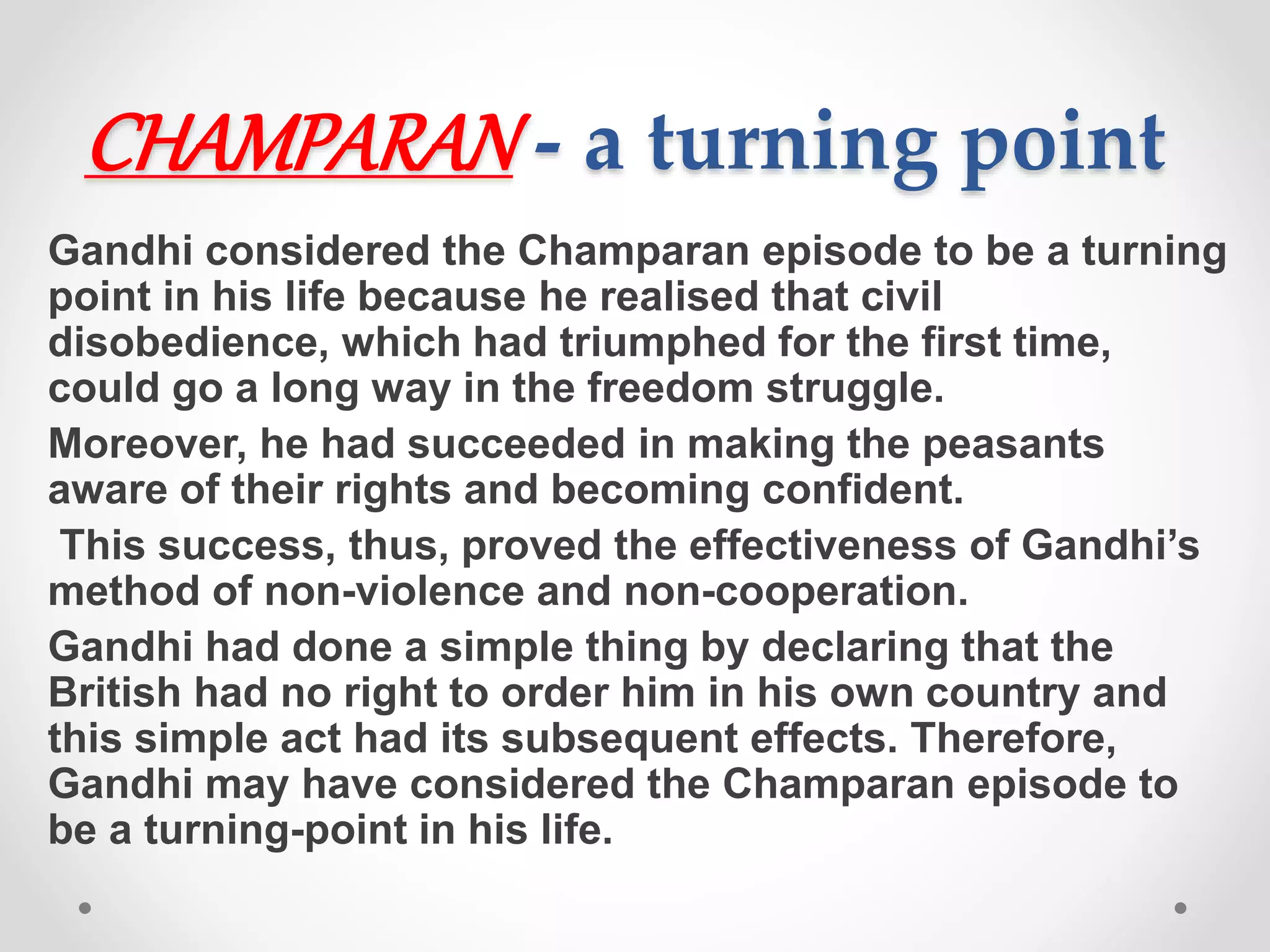 CHAMPARAN - a turning point
Gandhi considered the Champaran episode to be a turning
point in his life because he realised that civil
disobedience, which had triumphed for the first time,
could go a long way in the freedom struggle.
Moreover, he had succeeded in making the peasants
aware of their rights and becoming confident.
This success, thus, proved the effectiveness of Gandhi’s
method of non-violence and non-cooperation.
Gandhi had done a simple thing by declaring that the
British had no right to order him in his own country and
this simple act had its subsequent effects. Therefore,
Gandhi may have considered the Champaran episode to
be a turning-point in his life.
 