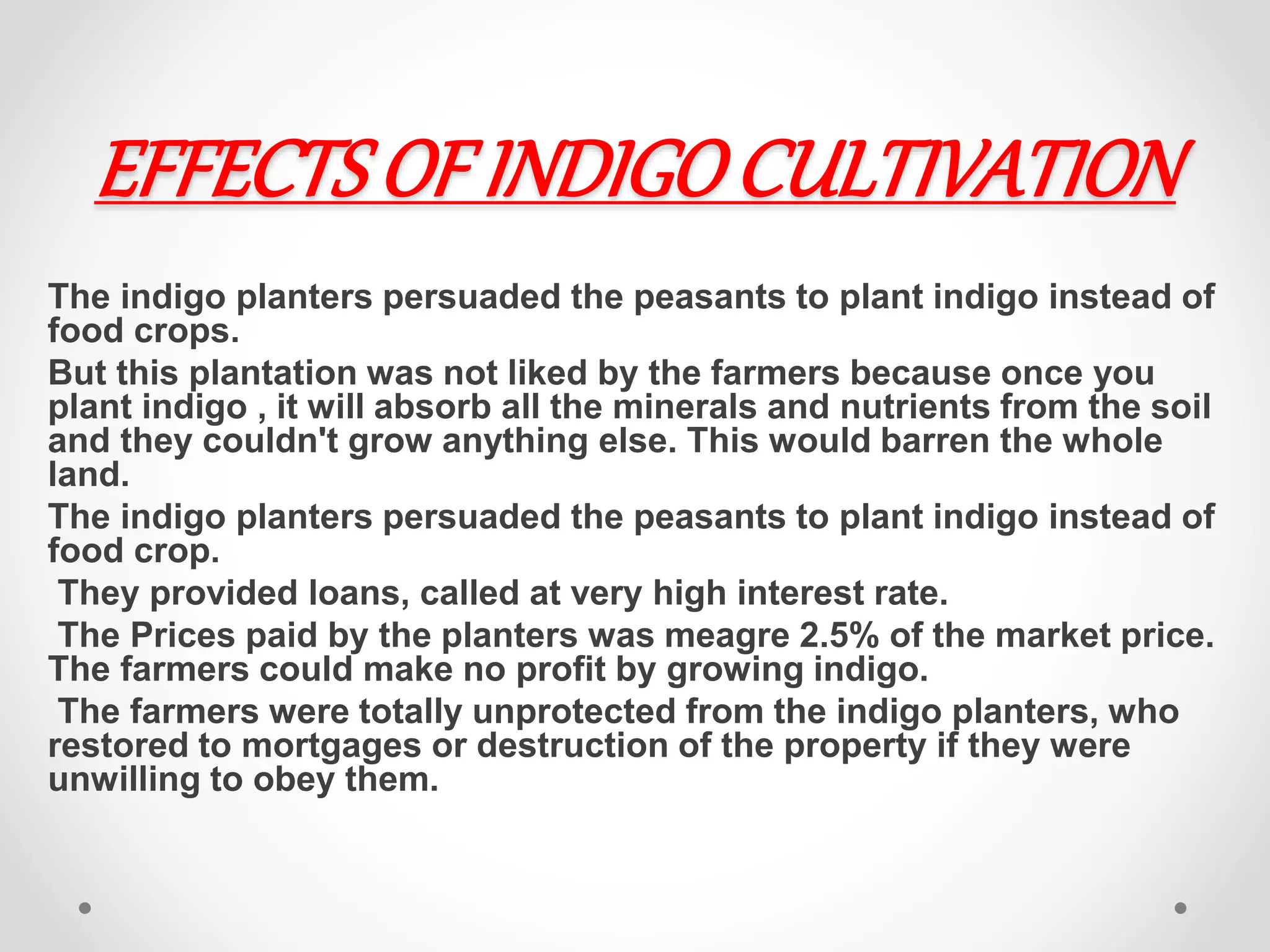 EFFECTS OF INDIGOCULTIVATION
The indigo planters persuaded the peasants to plant indigo instead of
food crops.
But this plantation was not liked by the farmers because once you
plant indigo , it will absorb all the minerals and nutrients from the soil
and they couldn't grow anything else. This would barren the whole
land.
The indigo planters persuaded the peasants to plant indigo instead of
food crop.
They provided loans, called at very high interest rate.
The Prices paid by the planters was meagre 2.5% of the market price.
The farmers could make no profit by growing indigo.
The farmers were totally unprotected from the indigo planters, who
restored to mortgages or destruction of the property if they were
unwilling to obey them.
 