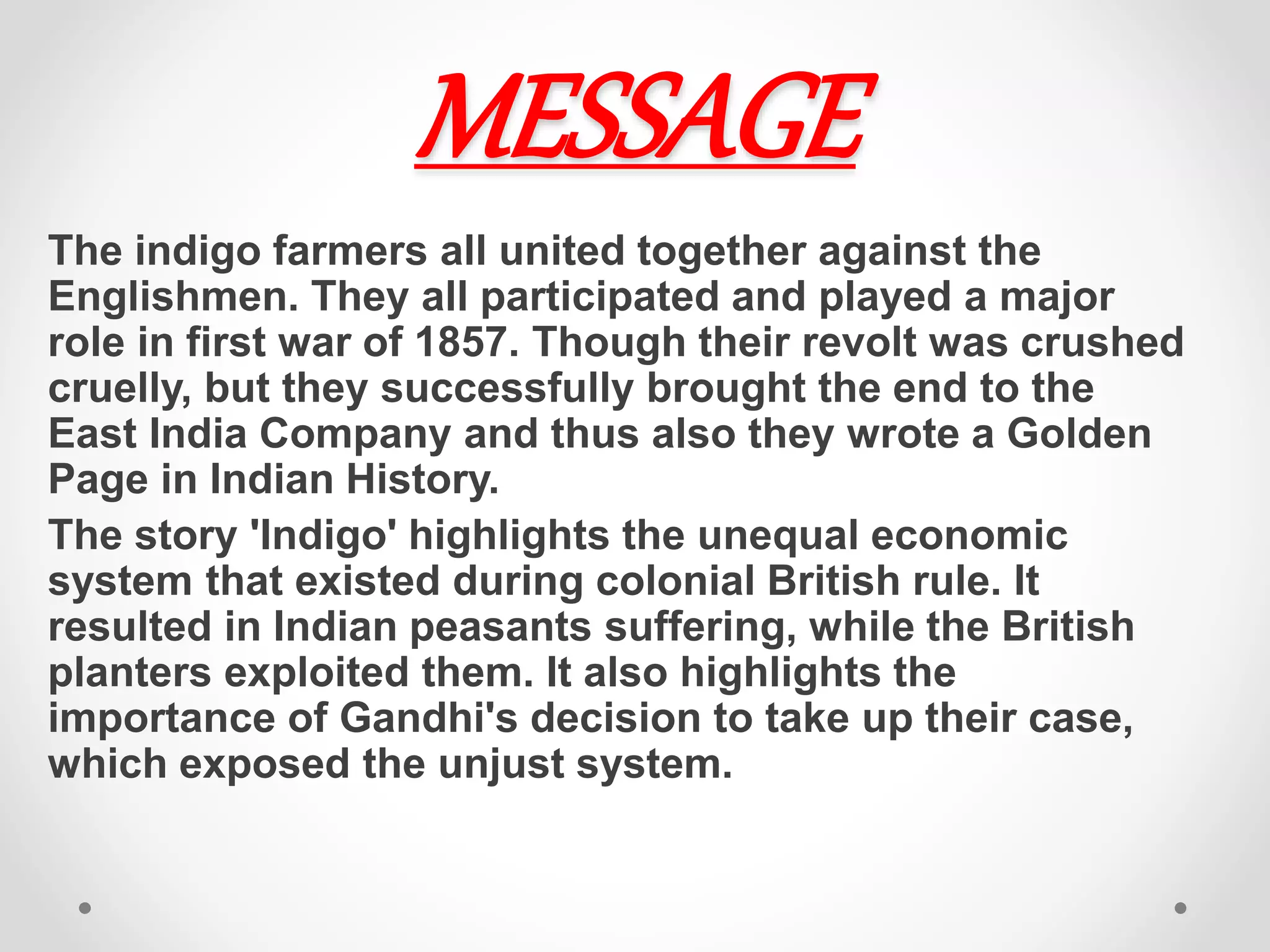 MESSAGE
The indigo farmers all united together against the
Englishmen. They all participated and played a major
role in first war of 1857. Though their revolt was crushed
cruelly, but they successfully​ brought​ the end to the
East India Company and thus also they wrote a Golden
Page in Indian History.
The story 'Indigo' highlights the unequal economic
system that existed during colonial British rule. It
resulted in Indian peasants suffering, while the British
planters exploited them. It also highlights the
importance of Gandhi's decision to take up their case,
which exposed the unjust system.
 