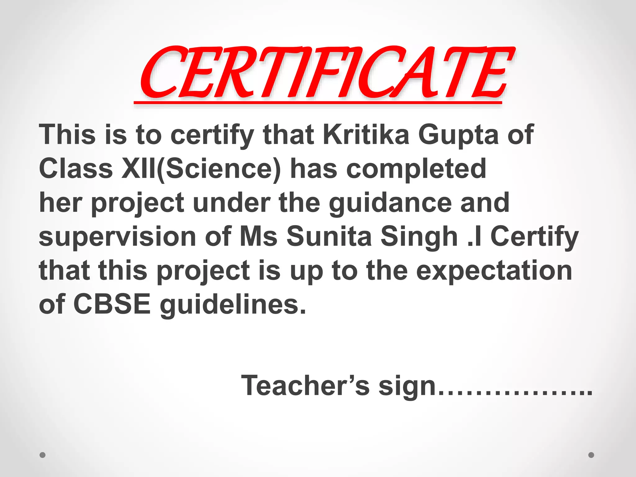 CERTIFICATE
This is to certify that Kritika Gupta of
Class XII(Science) has completed
her project under the guidance and
supervision of Ms Sunita Singh .I Certify
that this project is up to the expectation
of CBSE guidelines.
Teacher’s sign……………..
 
