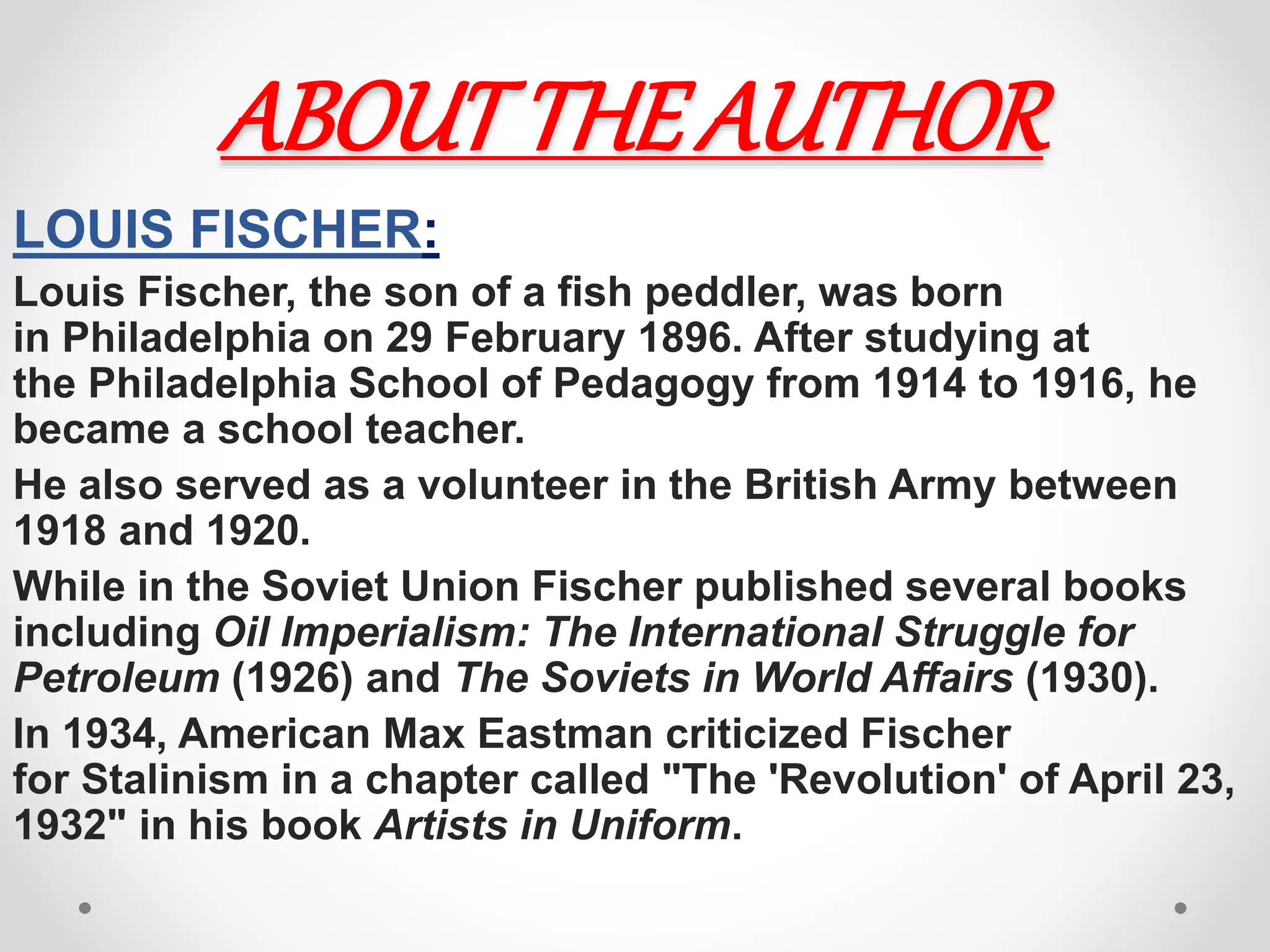 ABOUTTHE AUTHOR
LOUIS FISCHER:
Louis Fischer, the son of a fish peddler, was born
in Philadelphia on 29 February 1896. After studying at
the Philadelphia School of Pedagogy from 1914 to 1916, he
became a school teacher.
He also served as a volunteer in the British Army between
1918 and 1920.
While in the Soviet Union Fischer published several books
including Oil Imperialism: The International Struggle for
Petroleum (1926) and The Soviets in World Affairs (1930).
In 1934, American Max Eastman criticized Fischer
for Stalinism in a chapter called "The 'Revolution' of April 23,
1932" in his book Artists in Uniform.
 