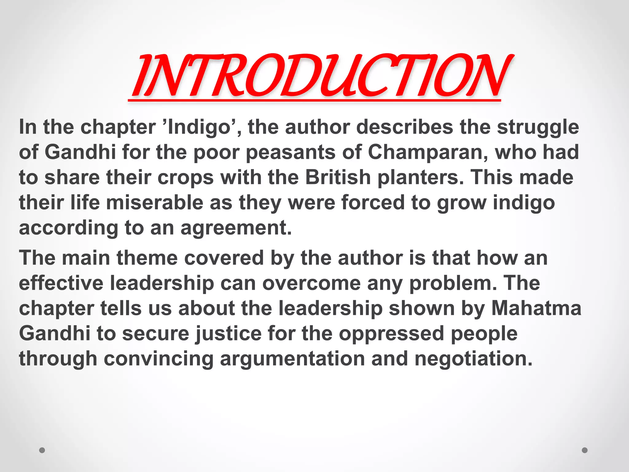 INTRODUCTION
In the chapter ’Indigo’, the author describes the struggle
of Gandhi for the poor peasants of Champaran, who had
to share their crops with the British planters. This made
their life miserable as they were forced to grow indigo
according to an agreement.
The main theme covered by the author is that how an
effective leadership can overcome any problem. The
chapter tells us about the leadership shown by Mahatma
Gandhi to secure justice for the oppressed people
through convincing argumentation and negotiation.
 