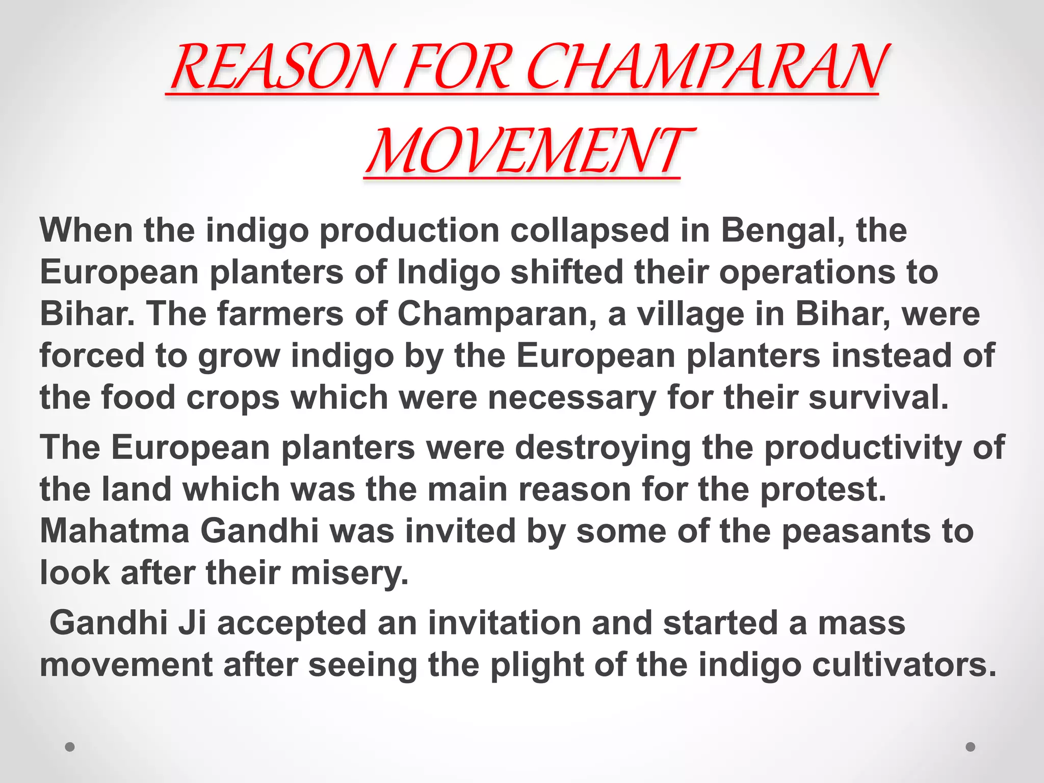 REASON FOR CHAMPARAN
MOVEMENT
When the indigo production collapsed in Bengal, the
European planters of Indigo shifted their operations to
Bihar. The farmers of Champaran, a village in Bihar, were
forced to grow indigo by the European planters instead of
the food crops which were necessary for their survival.
The European planters were destroying the productivity of
the land which was the main reason for the protest.
Mahatma Gandhi was invited by some of the peasants to
look after their misery.
Gandhi Ji accepted an invitation and started a mass
movement after seeing the plight of the indigo cultivators.
 