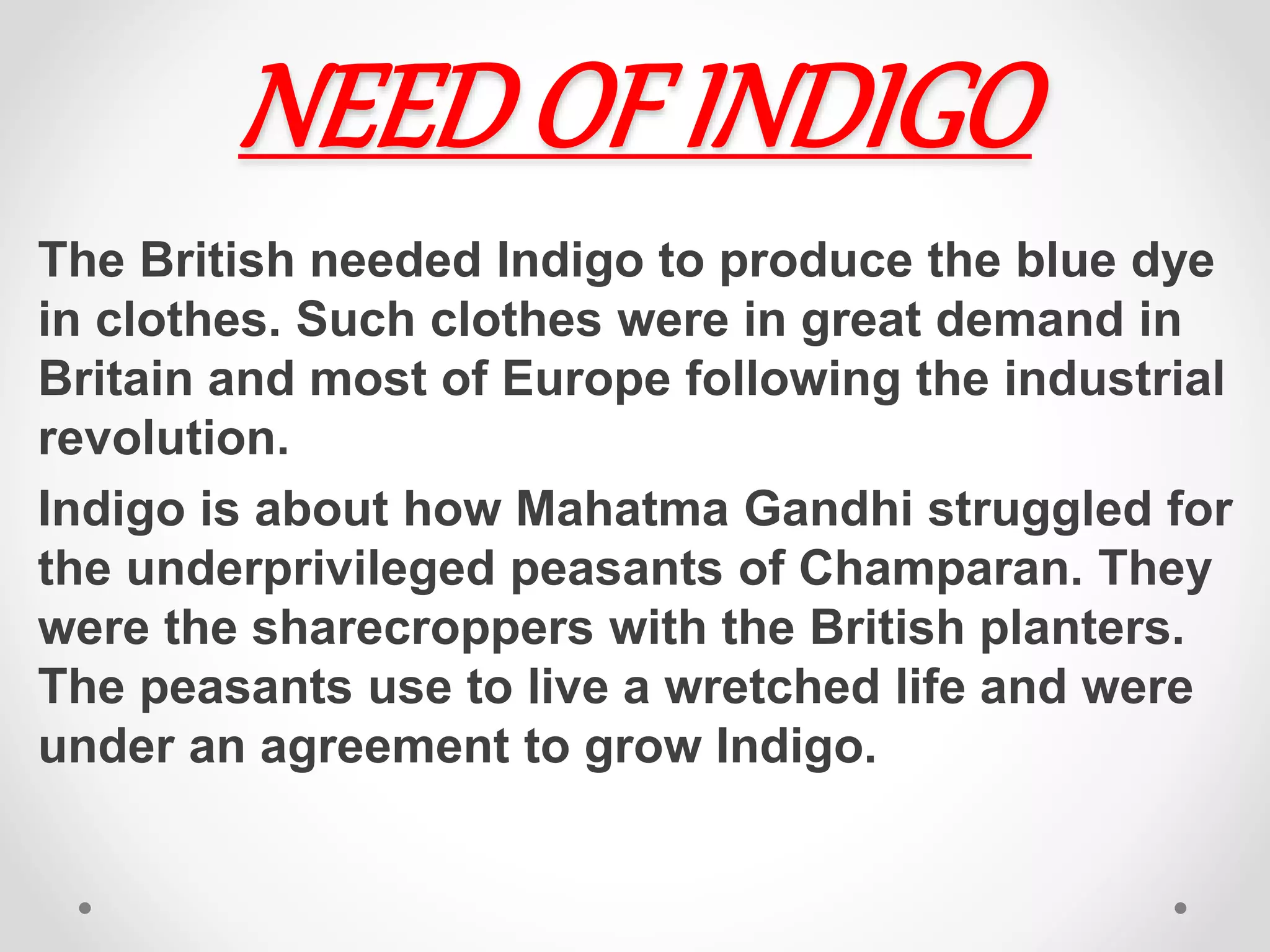 NEEDOF INDIGO
The British needed Indigo to produce the blue dye
in clothes. Such clothes were in great demand in
Britain and most of Europe following the industrial
revolution.
Indigo is about how Mahatma Gandhi struggled for
the underprivileged peasants of Champaran. They
were the sharecroppers with the British planters.
The peasants use to live a wretched life and were
under an agreement to grow Indigo.
 