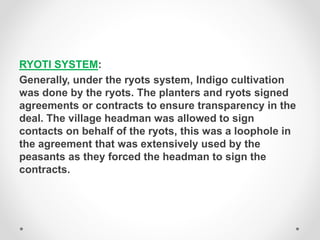 RYOTI SYSTEM:
Generally, under the ryots system, Indigo cultivation
was done by the ryots. The planters and ryots signed
agreements or contracts to ensure transparency in the
deal. The village headman was allowed to sign
contacts on behalf of the ryots, this was a loophole in
the agreement that was extensively used by the
peasants as they forced the headman to sign the
contracts.
 