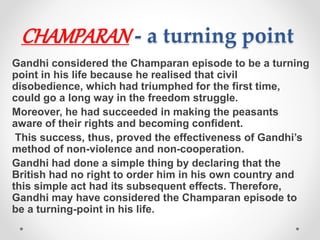 CHAMPARAN - a turning point
Gandhi considered the Champaran episode to be a turning
point in his life because he realised that civil
disobedience, which had triumphed for the first time,
could go a long way in the freedom struggle.
Moreover, he had succeeded in making the peasants
aware of their rights and becoming confident.
This success, thus, proved the effectiveness of Gandhi’s
method of non-violence and non-cooperation.
Gandhi had done a simple thing by declaring that the
British had no right to order him in his own country and
this simple act had its subsequent effects. Therefore,
Gandhi may have considered the Champaran episode to
be a turning-point in his life.
 