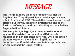 MESSAGE
The indigo farmers all united together against the
Englishmen. They all participated and played a major
role in first war of 1857. Though their revolt was crushed
cruelly, but they successfully​ brought​ the end to the
East India Company and thus also they wrote a Golden
Page in Indian History.
The story 'Indigo' highlights the unequal economic
system that existed during colonial British rule. It
resulted in Indian peasants suffering, while the British
planters exploited them. It also highlights the
importance of Gandhi's decision to take up their case,
which exposed the unjust system.
 