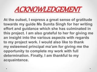 ACKNOWLEDGEMENT
At the outset, I express a great sense of gratitude
towards my guide Ms Sunita Singh for her writing
effort and guidance which she has culminated in
this project. I am also grateful to her for giving me
an insight into the various aspects with regards
to my project work. I would also like to thank
my esteemed principal ma’am for giving me the
opportunity to complete my work with full
determination. Finally, I am thankful to my
acquaintance.
 