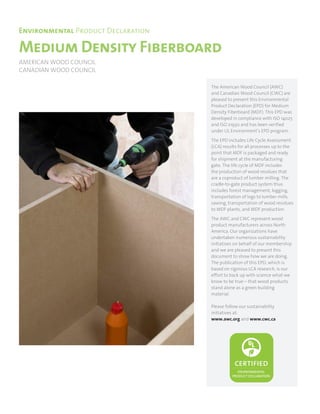 Medium Density Fiberboard
Environmental Product Declaration
AMERICAN WOOD COUNCIL
CANADIAN WOOD COUNCIL
The American Wood Council (AWC)
and Canadian Wood Council (CWC) are
pleased to present this Environmental
Product Declaration (EPD) for Medium
Density Fiberboard (MDF). This EPD was
developed in compliance with ISO 14025
and ISO 21930 and has been verified
under UL Environment’s EPD program.
The EPD includes Life Cycle Assessment
(LCA) results for all processes up to the
point that MDF is packaged and ready
for shipment at the manufacturing
gate. The life cycle of MDF includes
the production of wood residues that
are a coproduct of lumber milling. The
cradle-to-gate product system thus
includes forest management, logging,
transportation of logs to lumber mills,
sawing, transportation of wood residues
to MDF plants, and MDF production.
The AWC and CWC represent wood
product manufacturers across North
America. Our organizations have
undertaken numerous sustainability
initiatives on behalf of our membership
and we are pleased to present this
document to show how we are doing.
The publication of this EPD, which is
based on rigorous LCA research, is our
effort to back up with science what we
know to be true – that wood products
stand alone as a green building
material.
Please follow our sustainability
initiatives at:
www.awc.org and www.cwc.ca
 