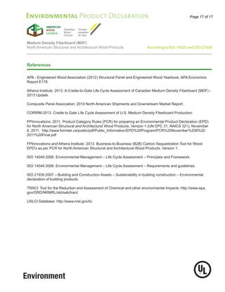 Page 17 of 17
Medium Density Fiberboard (MDF)
North American Structural and Architectural Wood Products According to ISO 14025 and ISO 21930
Environmental Product Declaration
References
APA - Engineered Wood Association (2012) Structural Panel and Engineered Wood Yearbook, APA Economics
Report E178.
Athena Institute: 2013. A Cradle-to-Gate Life Cycle Assessment of Canadian Medium Density Fiberboard (MDF) -
2013 Update.
Composite Panel Association: 2010 North American Shipments and Downstream Market Report.
CORRIM:2013. Cradle to Gate Life Cycle Assessment of U.S. Medium Density Fiberboard Production.
FPInnovations: 2011. Product Category Rules (PCR) for preparing an Environmental Product Declaration (EPD)
for North American Structural and Architectural Wood Products, Version 1 (UN CPC 31, NAICS 321), November
8, 2011. http://www.forintek.ca/public/pdf/Public_Information/EPD%20Program/PCR%20November%208%20
2011%20Final.pdf
FPInnovations and Athena Institute: 2013. Business-to-Business (B2B) Carbon Sequestration Tool for Wood
EPD’s as per PCR for North American Structural and Architectural Wood Products, Version 1.
ISO 14040:2006. Environmental Management – Life Cycle Assessment – Principles and Framework.
ISO 14044:2006. Environmental Management – Life Cycle Assessment – Requirements and guidelines.
ISO 21930:2007 – Building and Construction Assets – Sustainability in building construction – Environmental
declaration of building products.
TRACI: Tool for the Reduction and Assessment of Chemical and other environmental Impacts: http://www.epa.
gov/ORD/NRMRL/std/sab/traci/
USLCI Database: http://www.nrel.gov/lci
 