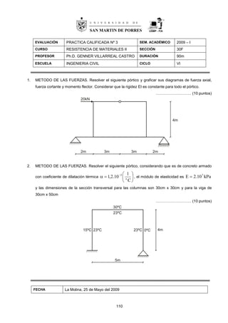 110
USMP - FIA
EVALUACIÓN PRACTICA CALIFICADA Nº 3 SEM. ACADÉMICO 2009 – I
CURSO RESISTENCIA DE MATERIALES II SECCIÓN 30F
PROFESOR Ph.D. GENNER VILLARREAL CASTRO DURACIÓN 90m
ESCUELA INGENIERIA CIVIL CICLO VI
1. METODO DE LAS FUERZAS. Resolver el siguiente pórtico y graficar sus diagramas de fuerza axial,
fuerza cortante y momento flector. Considerar que la rigidez EI es constante para todo el pórtico.
………………………. (10 puntos)
2. METODO DE LAS FUERZAS. Resolver el siguiente pórtico, considerando que es de concreto armado
con coeficiente de dilatación térmica 





 
C
1
10.2,1 o
5
, el módulo de elasticidad es kPa10.2E 7

y las dimensiones de la sección transversal para las columnas son 30cm x 30cm y para la viga de
30cm x 50cm
………………………. (10 puntos)
FECHA La Molina, 25 de Mayo del 2009
U N I V E R S I D A D D E
SAN MARTIN DE PORRES
 