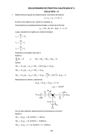 159
SOLUCIONARIO DE PRÁCTICA CALIFICADA Nº 4
CICLO 2010 – II
1. Determinamos el grado de indeterminación cinemática del sistema.
101nnn dn 
El único nudo rígido es el 2, siendo su incógnita 2
Comprobamos los desplazamientos lineales, a través de la fórmula.
053)4(2RBN2nd 
Luego, calculamos la rigidez por unidad de longitud.
o12 i2
3
EI
i 
o23 i
6
EI
i 
o24 i
6
EI
i 
Analizamos el equilibrio del nudo 2
NUDO 2:
  0M2  0MMMM 2423212 
Siendo:
2o2o
"
211221221 i6))(i2(3M)(i3M 
2o
"
232322323 i3M)(i3M 
  2i35,0.31
2
16
i3M)(i3M 2o
2
2o
"
242422424 
Reemplazamos valores y obtenemos:
02i3i3i6 2o2o2o 
1667,0i 2o 
Con el valor obtenido, determinamos los momentos en el nudo 2
NUDO 2:
m.kN1)1667,0(6i6M 2o21 
m.kN5,0)1667,0(3i3M 2o23 
m.kN5,12)1667,0(32i3M 2o24 
 