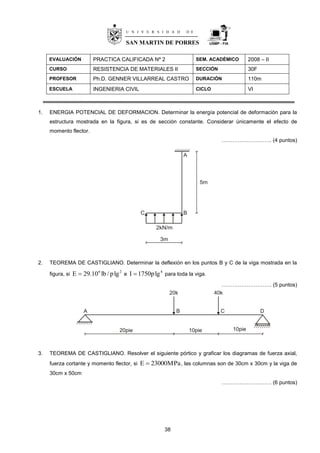 38
USMP - FIA
EVALUACIÓN PRACTICA CALIFICADA Nº 2 SEM. ACADÉMICO 2008 – II
CURSO RESISTENCIA DE MATERIALES II SECCIÓN 30F
PROFESOR Ph.D. GENNER VILLARREAL CASTRO DURACIÓN 110m
ESCUELA INGENIERIA CIVIL CICLO VI
1. ENERGIA POTENCIAL DE DEFORMACION. Determinar la energía potencial de deformación para la
estructura mostrada en la figura, si es de sección constante. Considerar únicamente el efecto de
momento flector.
………………………. (4 puntos)
2. TEOREMA DE CASTIGLIANO. Determinar la deflexión en los puntos B y C de la viga mostrada en la
figura, si
26
lgp/lb10.29E  e
4
lgp1750I  para toda la viga.
………………………. (5 puntos)
3. TEOREMA DE CASTIGLIANO. Resolver el siguiente pórtico y graficar los diagramas de fuerza axial,
fuerza cortante y momento flector, si MPa23000E  , las columnas son de 30cm x 30cm y la viga de
30cm x 50cm
………………………. (6 puntos)
U N I V E R S I D A D D E
SAN MARTIN DE PORRES
 