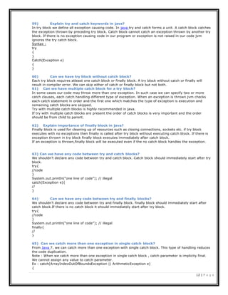 12 | P a g e
59) Explain try and catch keywords in java?
In try block we define all exception causing code. In java try and catch forms a unit. A catch block catches
the exception thrown by preceding try block. Catch block cannot catch an exception thrown by another try
block. If there is no exception causing code in our program or exception is not raised in our code jvm
ignores the try catch block.
Syntax :
try
{
}
Catch(Exception e)
{
}
60) Can we have try block without catch block?
Each try block requires atleast one catch block or finally block. A try block without catch or finally will
result in compiler error. We can skip either of catch or finally block but not both.
61) Can we have multiple catch block for a try block?
In some cases our code may throw more than one exception. In such case we can specify two or more
catch clauses, each catch handling different type of exception. When an exception is thrown jvm checks
each catch statement in order and the first one which matches the type of exception is execution and
remaining catch blocks are skipped.
Try with multiple catch blocks is highly recommended in java.
If try with multiple catch blocks are present the order of catch blocks is very important and the order
should be from child to parent.
62) Explain importance of finally block in java?
Finally block is used for cleaning up of resources such as closing connections, sockets etc. if try block
executes with no exceptions then finally is called after try block without executing catch block. If there is
exception thrown in try block finally block executes immediately after catch block.
If an exception is thrown,finally block will be executed even if the no catch block handles the exception.
63) Can we have any code between try and catch blocks?
We shouldn’t declare any code between try and catch block. Catch block should immediately start after try
block.
try{
//code
}
System.out.println(“one line of code”); // illegal
catch(Exception e){
//
}
64) Can we have any code between try and finally blocks?
We shouldn’t declare any code between try and finally block. finally block should immediately start after
catch block.If there is no catch block it should immediately start after try block.
try{
//code
}
System.out.println(“one line of code”); // illegal
finally{
//
}
65) Can we catch more than one exception in single catch block?
From Java 7, we can catch more than one exception with single catch block. This type of handling reduces
the code duplication.
Note : When we catch more than one exception in single catch block , catch parameter is implicity final.
We cannot assign any value to catch parameter.
Ex : catch(ArrayIndexOutOfBoundsException || ArithmeticException e)
{
 