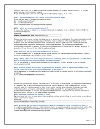 18 | P a g e
moment the thread has to wait until another thread releases the lock on shared resource. To lock an
object we use synchronization in java.
A lock protects section of code allowing only one thread to execute at at a time.
106) In how many ways we can do synchronization in java?
There are two ways to do synchronization in java:
1) Synchronized methods
2) Synchronized blocks
To do synchronization we use synchronize keyword.
107) What are synchronized methods ?
If we want a method of object to be accessed by single thread at a time we declare that method with
synchronized keyword.
Signature :
To execute synchronized method first lock has to be acquired on that object. Once synchronized method
is called lock will be automatically acquired on that method when no other thread has lock on that
method. once lock has been acquired then synchronized method gets executed. Once synchronized
method execution completes automatically lock will be released. The prerequisite to execute a
synchronized method is to acquire lock before method execution. If there is a lock already acquired by
any other thread it waits till the other thread completes.
108) When do we use synchronized methods in java?
If multiple threads tries to access a method where method can manipulate the state of object , in such
scenario we can declare a method as synchronized.
109) When a thread is executing synchronized methods , then is it possible to execute other
synchronized methods simultaneously by other threads?
No it is not possible to execute synchronized methods by other threads when a thread is inside a
synchronized method.
110) When a thread is executing a synchronized method , then is it possible for the same
thread to access other synchronized methods of an object ?
Yes it is possible for thread executing a synchronized method to execute another synchronized method of
an object.
public synchronized void methodName()
{
}
To execute synchronized method first lock has to be acquired on that object. Once synchronized method
is called lock will be automatically acquired on that method when no other thread has lock on that
method. once lock has been acquired then synchronized method gets executed. Once synchronized
method execution completes automatically lock will be released. The prerequisite to execute a
synchronized method is to acquire lock before method execution. If there is a lock already acquired by
any other thread it waits till the other thread completes.
111) What are synchronized blocks in java?
Synchronizing few lines of code rather than complete method with the help of synchronized keyword are
called synchronized blocks.
Signature :
112) When do we use synchronized blocks and advantages of using synchronized blocks?
If very few lines of code requires synchronization then it is recommended to use synchronized blocks. The
main advantage of synchronized blocks over synchronized methods is it reduces the waiting time of
threads and improves performance of the system.
Synchronized (object reference){// code}
public synchronized void methodName(){}
 