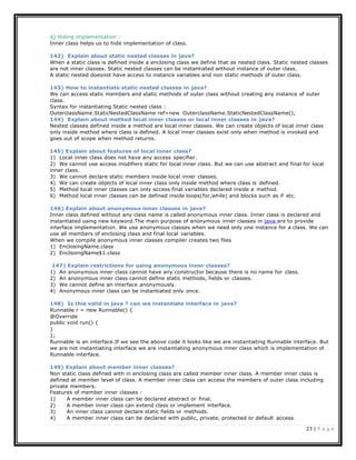 23 | P a g e
4) Hiding implementation :
Inner class helps us to hide implementation of class.
142) Explain about static nested classes in java?
When a static class is defined inside a enclosing class we define that as nested class. Static nested classes
are not inner classes. Static nested classes can be instantiated without instance of outer class.
A static nested doesnot have access to instance variables and non static methods of outer class.
143) How to instantiate static nested classes in java?
We can access static members and static methods of outer class without creating any instance of outer
class.
Syntax for instantiating Static nested class :
OuterclassName.StaticNestedClassName ref=new OuterclassName.StaticNestedClassName();
144) Explain about method local inner classes or local inner classes in java?
Nested classes defined inside a method are local inner classes. We can create objects of local inner class
only inside method where class is defined. A local inner classes exist only when method is invoked and
goes out of scope when method returns.
145) Explain about features of local inner class?
1) Local inner class does not have any access specifier.
2) We cannot use access modifiers static for local inner class. But we can use abstract and final for local
inner class.
3) We cannot declare static members inside local inner classes.
4) We can create objects of local inner class only inside method where class is defined.
5) Method local inner classes can only access final variables declared inside a method.
6) Method local inner classes can be defined inside loops(for,while) and blocks such as if etc.
146) Explain about anonymous inner classes in java?
Inner class defined without any class name is called anonymous inner class. Inner class is declared and
instantiated using new keyword.The main purpose of anonymous inner classes in java are to provide
interface implementation. We use anonymous classes when we need only one instance for a class. We can
use all members of enclosing class and final local variables.
When we compile anonymous inner classes compiler creates two files
1) EnclosingName.class
2) EnclsoingName$1.class
147) Explain restrictions for using anonymous inner classes?
1) An anonymous inner class cannot have any constructor because there is no name for class.
2) An anonymous inner class cannot define static methods, fields or classes.
3) We cannot define an interface anonymously.
4) Anonymous inner class can be instantiated only once.
148) Is this valid in java ? can we instantiate interface in java?
Runnable r = new Runnable() {
@Override
public void run() {
}
};
Runnable is an interface.If we see the above code it looks like we are instantiating Runnable interface. But
we are not instantiating interface we are instantiating anonymous inner class which is implementation of
Runnable interface.
149) Explain about member inner classes?
Non static class defined with in enclosing class are called member inner class. A member inner class is
defined at member level of class. A member inner class can access the members of outer class including
private members.
Features of member inner classes :
1) A member inner class can be declared abstract or final.
2) A member inner class can extend class or implement interface.
3) An inner class cannot declare static fields or methods.
4) A member inner class can be declared with public, private, protected or default access.
 
