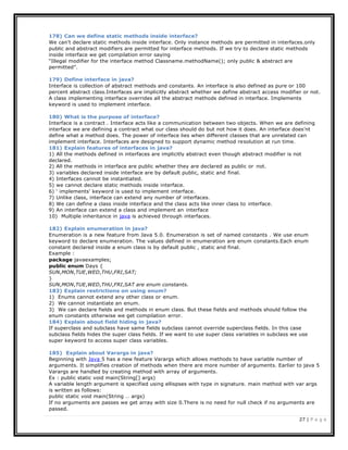 27 | P a g e
178) Can we define static methods inside interface?
We can’t declare static methods inside interface. Only instance methods are permitted in interfaces.only
public and abstract modifiers are permitted for interface methods. If we try to declare static methods
inside interface we get compilation error saying
“Illegal modifier for the interface method Classname.methodName(); only public & abstract are
permitted”.
179) Define interface in java?
Interface is collection of abstract methods and constants. An interface is also defined as pure or 100
percent abstract class.Interfaces are implicitly abstract whether we define abstract access modifier or not.
A class implementing interface overrides all the abstract methods defined in interface. Implements
keyword is used to implement interface.
180) What is the purpose of interface?
Interface is a contract . Interface acts like a communication between two objects. When we are defining
interface we are defining a contract what our class should do but not how it does. An interface does’nt
define what a method does. The power of interface lies when different classes that are unrelated can
implement interface. Interfaces are designed to support dynamic method resolution at run time.
181) Explain features of interfaces in java?
1) All the methods defined in interfaces are implicitly abstract even though abstract modifier is not
declared.
2) All the methods in interface are public whether they are declared as public or not.
3) variables declared inside interface are by default public, static and final.
4) Interfaces cannot be instantiated.
5) we cannot declare static methods inside interface.
6) ‘ implements’ keyword is used to implement interface.
7) Unlike class, interface can extend any number of interfaces.
8) We can define a class inside interface and the class acts like inner class to interface.
9) An interface can extend a class and implement an interface
10) Multiple inheritance in java is achieved through interfaces.
182) Explain enumeration in java?
Enumeration is a new feature from Java 5.0. Enumeration is set of named constants . We use enum
keyword to declare enumeration. The values defined in enumeration are enum constants.Each enum
constant declared inside a enum class is by default public , static and final.
Example :
package javaexamples;
public enum Days {
SUN,MON,TUE,WED,THU,FRI,SAT;
}
SUN,MON,TUE,WED,THU,FRI,SAT are enum constants.
183) Explain restrictions on using enum?
1) Enums cannot extend any other class or enum.
2) We cannot instantiate an enum.
3) We can declare fields and methods in enum class. But these fields and methods should follow the
enum constants otherwise we get compilation error.
184) Explain about field hiding in java?
If superclass and subclass have same fields subclass cannot override superclass fields. In this case
subclass fields hides the super class fields. If we want to use super class variables in subclass we use
super keyword to access super class variables.
185) Explain about Varargs in java?
Beginning with Java 5 has a new feature Varargs which allows methods to have variable number of
arguments. It simplifies creation of methods when there are more number of arguments. Earlier to java 5
Varargs are handled by creating method with array of arguments.
Ex : public static void main(String[] args)
A variable length argument is specified using ellispses with type in signature. main method with var args
is written as follows:
public static void main(String … args)
If no arguments are passes we get array with size 0.There is no need for null check if no arguments are
passed.
 